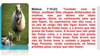  Mateus 7:15-23: “Cuidado com os
falsos profetas! Eles chegam disfarçados de
ovelhas, mas por dentro são lobos
selvagens. Vocês os conhecerão pelo que
eles fazem. Os espinheiros não dão uvas, e
os pés de urtiga não dão figos. Assim, toda
árvore boa dá frutas boas, e a árvore que não
presta dá frutas ruins. A árvore boa não pode
dar frutas ruins, e a árvore que não presta
não pode dar frutas boas. Toda árvore que
não dá frutas boas é cortada e jogada no
fogo. Portanto, vocês conhecerão os falsos
profetas pelas coisas que eles fazem.
 