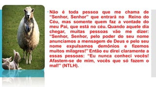  Não é toda pessoa que me chama de
“Senhor, Senhor” que entrará no Reino do
Céu, mas somente quem faz a vontade do
meu Pai, que está no céu. Quando aquele dia
chegar, muitas pessoas vão me dizer:
“Senhor, Senhor, pelo poder do seu nome
anunciamos a mensagem de Deus e pelo seu
nome expulsamos demônios e fizemos
muitos milagres!” Então eu direi claramente a
essas pessoas: “Eu nunca conheci vocês!
Afastem-se de mim, vocês que só fazem o
mal!” (NTLH).
 