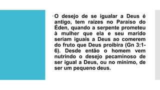 O desejo de se igualar a Deus é
antigo, tem raízes no Paraíso do
Éden, quando a serpente prometeu
à mulher que ela e seu marido
seriam iguais a Deus ao comerem
do fruto que Deus proibira (Gn 3:1-
6). Desde então o homem vem
nutrindo o desejo pecaminoso de
ser igual a Deus, ou no mínimo, de
ser um pequeno deus.
 