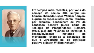  Em tempos mais recentes, por volta do
começo do século XIX, surgiu um
homem chamado Essek William Kenyon,
a quem os especialistas, como Romeiro,
por exemplo, denominam de Pai da
confissão positiva (outro nome da
Teologia da Prosperidade). Romeiro
(1998, p.8) diz: “quando se investiga o
desenvolvimento histórico do
movimento, chega-se à conclusão de
que o verdadeiro pai da confissão
positiva é Essek William Kenyon.”
 