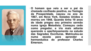  O homem que veio a ser o pai da
chamada confissão positiva, ou Teologia
da Prosperidade, nasceu no ano de
1867, em Nova York, Estados Unidos e
morreu em 1948. Quando tinha 19 anos
de idade pregou seu primeiro sermão
numa igreja Metodista. Começou cedo
como pregador, e iria mais adiante
querendo o aperfeiçoamento no estudo
das Sagradas Escrituras. Matriculou-se
numa escola para aprender a
hermenêutica do professor Charles
Emerson.
 