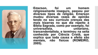 Emerson, foi um homem
religiosamente inseguro, passou por
diversos tipos de religião. Emerson
mudou diversas vezes de opinião
tendo no seu currículo crenças das
mais bizarras no que diz repeito à
Bíblia Sagrada, como por exemplo, foi
universalista, unitariano,
trancendentalista, e terminou na seita
conhecida por Ciência Cristã, que
explica que toda causa e efeito são
mentais, não físicos (ROMEIRO,
2005).
 