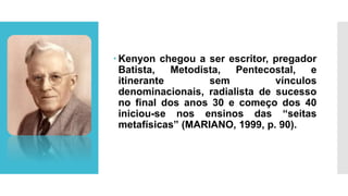  Kenyon chegou a ser escritor, pregador
Batista, Metodista, Pentecostal, e
itinerante sem vínculos
denominacionais, radialista de sucesso
no final dos anos 30 e começo dos 40
iniciou-se nos ensinos das “seitas
metafísicas” (MARIANO, 1999, p. 90).
 
