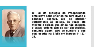  O Pai da Teologia da Prosperidade
enfatizava seus ensinos na cura divina e
confisão positiva, ato de ordenar
verbalmente às coisas, às vezes até
mesmo a coisas que ainda não existem,
e essas ordens têm de ser obedecidas,
segundo dizem, para se cumprir o que
está escrito na Bíblia em Marcos 11: 23-
24.
 