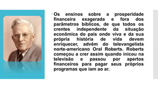  Os ensinos sobre a prosperidade
financeira exagerada e fora dos
parâmetros bíblicos, de que todos os
crentes independente da situação
econômica do país onde viva e da sua
própria história de vida devem
enriquecer, advêm do televangelista
norte-americano Oral Roberts. Roberts
começou a crer assim quando inicou na
televisão e passou por apertos
financeiros para pagar seus próprios
programas que iam ao ar.
 
