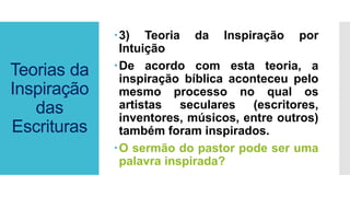 Teorias da
Inspiração
das
Escrituras
3) Teoria da Inspiração por
Intuição
De acordo com esta teoria, a
inspiração bíblica aconteceu pelo
mesmo processo no qual os
artistas seculares (escritores,
inventores, músicos, entre outros)
também foram inspirados.
O sermão do pastor pode ser uma
palavra inspirada?
 