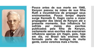  Pouco antes de sua morte em 1948,
Kenyon passou às mãos de sua filha
Ruth a incumbência de propagar seus
ensinamentos. Pouco tempo depois
surge Kenneth E. Hagin como o maior
propagador das ideias de Kenyon até o
presente momento. Sua influência foi
sofrida por meios dos escritos
publicados pela filha de Kenyon,
certamente seus escritos não exerceram
influência apenas em Hagin, pois, hoje
em dia, no Brasil tais ensinos têm
formado parte da teologia de muita
gente, como veremos mais a frente.
 