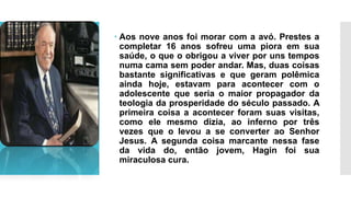  Aos nove anos foi morar com a avó. Prestes a
completar 16 anos sofreu uma piora em sua
saúde, o que o obrigou a viver por uns tempos
numa cama sem poder andar. Mas, duas coisas
bastante significativas e que geram polêmica
ainda hoje, estavam para acontecer com o
adolescente que seria o maior propagador da
teologia da prosperidade do século passado. A
primeira coisa a acontecer foram suas visitas,
como ele mesmo dizia, ao inferno por três
vezes que o levou a se converter ao Senhor
Jesus. A segunda coisa marcante nessa fase
da vida do, então jovem, Hagin foi sua
miraculosa cura.
 