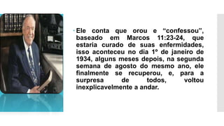  Ele conta que orou e “confessou”,
baseado em Marcos 11:23-24, que
estaria curado de suas enfermidades,
isso aconteceu no dia 1º de janeiro de
1934, alguns meses depois, na segunda
semana de agosto do mesmo ano, ele
finalmente se recuperou, e, para a
surpresa de todos, voltou
inexplicavelmente a andar.
 