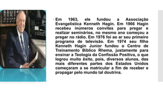  Em 1963, ele fundou a Associação
Evangelística Kenneth Hagin. Em 1966 Hagin
recebeu inúmeros convites para pregar e
realizar seminários, no mesmo ano começou a
pregar no rádio. Em 1976 foi ao ar seu primeiro
programa de televisão. Em 1974 seu filho
Kenneth Hagin Junior fundou o Centro de
Treinamento Bíblico Rhema, justamente para
ensinar a Teologia da Confissão Positiva, o que
logrou muito êxito, pois, diversos alunos, das
mais diferentes partes dos Estados Unidos
começaram a se matricular a fim de receber e
propagar pelo mundo tal doutrina.
 