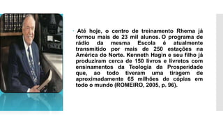  Até hoje, o centro de treinamento Rhema já
formou mais de 23 mil alunos. O programa de
rádio da mesma Escola é atualmente
transmitido por mais de 250 estações na
América do Norte. Kenneth Hagin e seu filho já
produziram cerca de 150 livros e livretos com
ensinamentos da Teologia da Prosperidade
que, ao todo tiveram uma tiragem de
aproximadamente 65 milhões de cópias em
todo o mundo (ROMEIRO, 2005, p. 96).
 