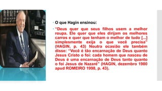  O que Hagin ensinou:
 “Deus quer que seus filhos usem a melhor
roupa. Ele quer que eles dirijam os melhores
carros e quer que tenham o melhor de tudo [...]
simplesmente exija o que você precisa”
(HAGIN, p. 43) Noutra ocasião ele também
disse: “Você é tão encarnação de Deus quanto
Jesus Cristo o foi: cada homem que nasceu de
Deus é uma encarnação de Deus tanto quanto
o foi Jesus de Nazaré” (HAGIN, dezembro 1980
apud ROMEIRO 1998, p. 43).
 