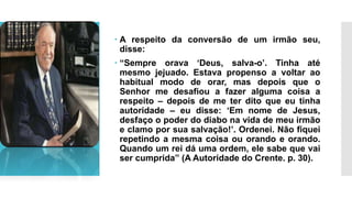  A respeito da conversão de um irmão seu,
disse:
 “Sempre orava ‘Deus, salva-o’. Tinha até
mesmo jejuado. Estava propenso a voltar ao
habitual modo de orar, mas depois que o
Senhor me desafiou a fazer alguma coisa a
respeito – depois de me ter dito que eu tinha
autoridade – eu disse: ‘Em nome de Jesus,
desfaço o poder do diabo na vida de meu irmão
e clamo por sua salvação!’. Ordenei. Não fiquei
repetindo a mesma coisa ou orando e orando.
Quando um rei dá uma ordem, ele sabe que vai
ser cumprida” (A Autoridade do Crente. p. 30).
 