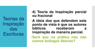 Teorias da
Inspiração
das
Escrituras
4) Teoria da Inspiração parcial
ou fracional
A ideia dos que defendem este
ponto de vista é que os autores
bíblicos receberam a
inspiração de maneira parcial.
Será que na prática nós não
somos teólogos liberais?
 