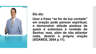 Ele diz:
Usar a frase “se for da tua vontade”
em oração pode parecer espiritual,
e demonstrar atitude piedosa de
quem é submisso à vontade do
Senhor, mas, além de não adiantar
nada, destrói a própria oração
(SOARES, 2004 p.11).
 