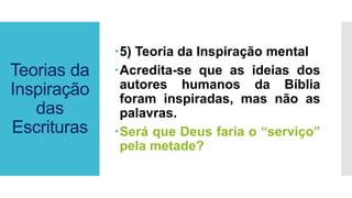 Teorias da
Inspiração
das
Escrituras
5) Teoria da Inspiração mental
Acredita-se que as ideias dos
autores humanos da Bíblia
foram inspiradas, mas não as
palavras.
Será que Deus faria o “serviço”
pela metade?
 