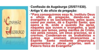 Confissão de Augsburgo (25/07/1530).
Artigo V, do ofício da pregação:
“Para conseguirmos essa fé, instituiu Deus
o ofício da pregação, dando-nos o
evangelho e os sacramentos, pelos quais,
como por meios, dá o Espírito Santo, que
opera a fé, onde e quando lhe apraz,
naqueles que ouvem o evangelho, o qual
ensina que temos, pelos méritos de Cristo,
não pelos nossos, um Deus gracioso, se o
crermos. Condenam-se os anabatistas e
outros que ensinam alcançarmos o
Espírito Santo mediante preparação,
pensamentos e obras próprias, sem a
Palavra física do Evangelho”
 