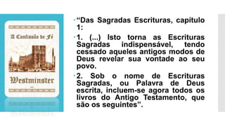 “Das Sagradas Escrituras, capítulo
1:
1. (...) Isto torna as Escrituras
Sagradas indispensável, tendo
cessado aqueles antigos modos de
Deus revelar sua vontade ao seu
povo.
2. Sob o nome de Escrituras
Sagradas, ou Palavra de Deus
escrita, incluem-se agora todos os
livros do Antigo Testamento, que
são os seguintes”.
 