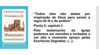 “Todos eles são dados por
inspiração de Deus para serem a
regra de fé e de prática”.
Ponto 5, capítulo I:
Pelo testemunho da Igreja
podemos ser movidos e incitados a
um alto e reverente apreço pelas
Escrituras Sagradas; (...).
 
