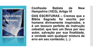 Confissão Batista de New
Hampshire (1833), Artigo VI
DAS ESCRITURAS – Cremos que a
Bíblia Sagrada foi escrita por
homens divinamente inspirados, e
é um tesouro perfeito de instrução
celestial; que tem um Deus por seu
autor, salvação por sua finalidade,
e verdade sem qualquer mistura de
erro em seu conteúdo; (...)
 
