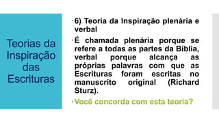 Teorias da
Inspiração
das
Escrituras
6) Teoria da Inspiração plenária e
verbal
É chamada plenária porque se
refere a todas as partes da Bíblia,
verbal porque alcança as
próprias palavras com que as
Escrituras foram escritas no
manuscrito original (Richard
Sturz).
Você concorda com esta teoria?
 