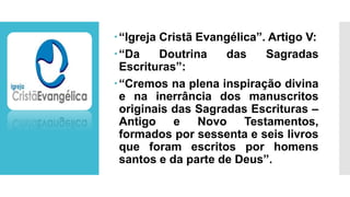 “Igreja Cristã Evangélica”. Artigo V:
“Da Doutrina das Sagradas
Escrituras”:
“Cremos na plena inspiração divina
e na inerrância dos manuscritos
originais das Sagradas Escrituras –
Antigo e Novo Testamentos,
formados por sessenta e seis livros
que foram escritos por homens
santos e da parte de Deus”.
 