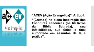 “ACEV (Ação Evangélica)”. Artigo I:
“[Cremos] na plena inspiração das
Escrituras canônicas (os 66 livros
da Bíblia Sagrada), sua
infalibilidade, sua única e final
autoridade em assuntos de fé e
prática”.
 