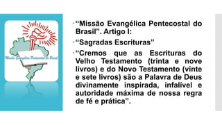 “Missão Evangélica Pentecostal do
Brasil”. Artigo I:
“Sagradas Escrituras”
“Cremos que as Escrituras do
Velho Testamento (trinta e nove
livros) e do Novo Testamento (vinte
e sete livros) são a Palavra de Deus
divinamente inspirada, infalível e
autoridade máxima de nossa regra
de fé e prática”.
 