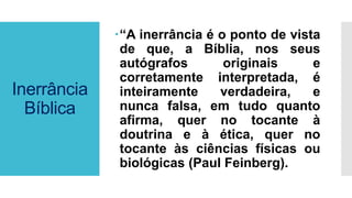 Inerrância
Bíblica
“A inerrância é o ponto de vista
de que, a Bíblia, nos seus
autógrafos originais e
corretamente interpretada, é
inteiramente verdadeira, e
nunca falsa, em tudo quanto
afirma, quer no tocante à
doutrina e à ética, quer no
tocante às ciências físicas ou
biológicas (Paul Feinberg).
 
