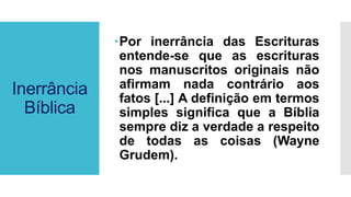 Inerrância
Bíblica
Por inerrância das Escrituras
entende-se que as escrituras
nos manuscritos originais não
afirmam nada contrário aos
fatos [...] A definição em termos
simples significa que a Bíblia
sempre diz a verdade a respeito
de todas as coisas (Wayne
Grudem).
 