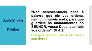 Suficiência
Bíblica
“Não acrescentareis nada à
palavra que ele vos ordena,
nem diminuireis nada, para que
guardeis os mandamentos do
SENHOR, vosso Deus, que hoje
vos ordeno” (Dt 4:2).
Por que, então, Josué escreveu
seu livro?
 