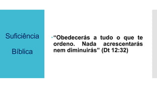 Suficiência
Bíblica
“Obedecerás a tudo o que te
ordeno. Nada acrescentarás
nem diminuirás” (Dt 12:32)
 