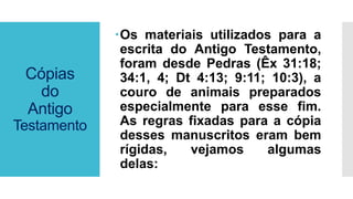 Cópias
do
Antigo
Testamento
Os materiais utilizados para a
escrita do Antigo Testamento,
foram desde Pedras (Êx 31:18;
34:1, 4; Dt 4:13; 9:11; 10:3), a
couro de animais preparados
especialmente para esse fim.
As regras fixadas para a cópia
desses manuscritos eram bem
rígidas, vejamos algumas
delas:
 