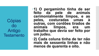 Cópias
do
Antigo
Testamento
1) O pergaminho tinha de ser
feito da pele de animais
cerimonialmente limpos, e as
peles, costuradas umas à
outras, com cordões tirados de
animais limpos, era um
trabalho que devia ser feito por
um judeu.
2) Cada coluna tinha de ter não
mais de sessenta linhas e não
menos de quarenta e oito.
 