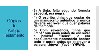 Cópias
do
Antigo
Testamento
3) A tinta, feita segundo fórmula
especial, era negra.
4) O escriba tinha que copiar de
um manuscrito autêntico e nunca
deveria escrever qualquer palavra
de memória.
5) Com reverência, tinha que
limpar sua pena antes de escrever
a palavra “Deus”, e era
absolutamente necessário banhar
todo o corpo antes de escrever a
palavra “Jeová” (Yavé - YHWH).
 
