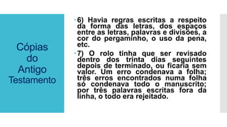 Cópias
do
Antigo
Testamento
6) Havia regras escritas a respeito
da forma das letras, dos espaços
entre as letras, palavras e divisões, a
cor do pergaminho, o uso da pena,
etc.
7) O rolo tinha que ser revisado
dentro dos trinta dias seguintes
depois de terminado, ou ficaria sem
valor. Um erro condenava a folha;
três erros encontrados numa folha
só condenava todo o manuscrito;
por três palavras escritas fora da
linha, o todo era rejeitado.
 