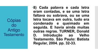 Cópias
do
Antigo
Testamento
8) Cada palavra e cada letra
eram contadas, e se uma letra
faltava ou sobrava, ou se uma
letra tocava em outra, tudo era
condenado e queimado em
seguida. E havia ainda muitas
outras regras. TURNER, Donald
D. Introdução ao Velho
Testamento. São Paulo: Batista
Regular, 2004. pp. 32-33.
 