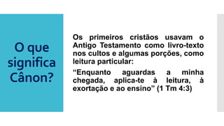 O que
significa
Cânon?
Os primeiros cristãos usavam o
Antigo Testamento como livro-texto
nos cultos e algumas porções, como
leitura particular:
“Enquanto aguardas a minha
chegada, aplica-te à leitura, à
exortação e ao ensino” (1 Tm 4:3)
 