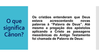O que
significa
Cânon?
Os cristãos entenderam que Deus
estava acrescentando novas
palavras à “Palavra de Deus”. Até
mesmo a pregação dos apóstolos
aplicando a Cristo as passagens
messiânicas do Antigo Testamento
foi chamada de Palavra de Deus:
 