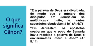 O que
significa
Cânon?
“E a palavra de Deus era divulgada,
de modo que o número dos
discípulos em Jerusalém se
multiplicava muito, e vários
sacerdotes obedeciam à fé” (At 6:7)
“Em Jerusalém, os apóstolos
souberam que o povo de Samaria
havia recebido a palavra de Deus e
enviaram-lhes Pedro e João” (At
8:14).
 