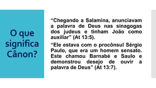 O que
significa
Cânon?
“Chegando a Salamina, anunciavam
a palavra de Deus nas sinagogas
dos judeus e tinham João como
auxiliar” (At 13:5).
“Ele estava com o procônsul Sérgio
Paulo, que era um homem sensato.
Este chamou Barnabé e Saulo e
demonstrou desejo de ouvir a
palavra de Deus” (At 13:7).
 