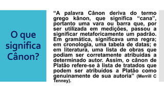O que
significa
Cânon?
“A palavra Cânon deriva do termo
grego kânon, que significa “cana”,
portanto uma vara ou barra que, por
ser utilizada em medições, passou a
significar metaforicamente um padrão.
Em gramática, significava uma regra;
em cronologia, uma tabela de datas; e
em literatura, uma lista de obras que
podiam ser corretamente atribuídas a
determinado autor. Assim, o cânon de
Platão refere-se à lista de tratados que
podem ser atribuídos a Platão como
genuinamente de sua autoria” (Merrill C
Tenney).
 