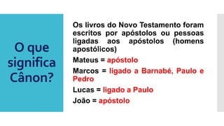 O que
significa
Cânon?
Os livros do Novo Testamento foram
escritos por apóstolos ou pessoas
ligadas aos apóstolos (homens
apostólicos)
Mateus = apóstolo
Marcos = ligado a Barnabé, Paulo e
Pedro
Lucas = ligado a Paulo
João = apóstolo
 
