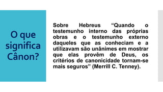 O que
significa
Cânon?
Sobre Hebreus “Quando o
testemunho interno das próprias
obras e o testemunho externo
daqueles que as conheciam e a
utilizavam são unânimes em mostrar
que elas provêm de Deus, os
critérios de canonicidade tornam-se
mais seguros” (Merrill C. Tenney).
 