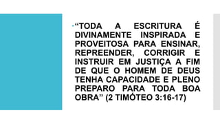 “TODA A ESCRITURA É
DIVINAMENTE INSPIRADA E
PROVEITOSA PARA ENSINAR,
REPREENDER, CORRIGIR E
INSTRUIR EM JUSTIÇA A FIM
DE QUE O HOMEM DE DEUS
TENHA CAPACIDADE E PLENO
PREPARO PARA TODA BOA
OBRA” (2 TIMÓTEO 3:16-17)
 