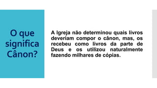 O que
significa
Cânon?
A Igreja não determinou quais livros
deveriam compor o cânon, mas, os
recebeu como livros da parte de
Deus e os utilizou naturalmente
fazendo milhares de cópias.
 