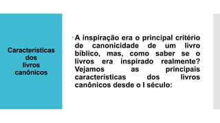 Características
dos
livros
canônicos
A inspiração era o principal critério
de canonicidade de um livro
bíblico, mas, como saber se o
livros era inspirado realmente?
Vejamos as principais
características dos livros
canônicos desde o I século:
 