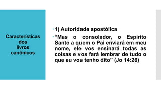 Características
dos
livros
canônicos
1) Autoridade apostólica
“Mas o consolador, o Espírito
Santo a quem o Pai enviará em meu
nome, ele vos ensinará todas as
coisas e vos fará lembrar de tudo o
que eu vos tenho dito” (Jo 14:26)
 