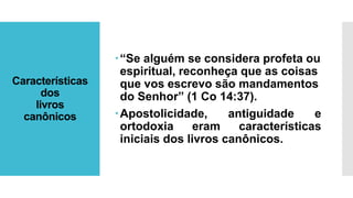 Características
dos
livros
canônicos
“Se alguém se considera profeta ou
espiritual, reconheça que as coisas
que vos escrevo são mandamentos
do Senhor” (1 Co 14:37).
Apostolicidade, antiguidade e
ortodoxia eram características
iniciais dos livros canônicos.
 