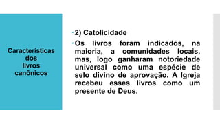 Características
dos
livros
canônicos
2) Catolicidade
Os livros foram indicados, na
maioria, a comunidades locais,
mas, logo ganharam notoriedade
universal como uma espécie de
selo divino de aprovação. A Igreja
recebeu esses livros como um
presente de Deus.
 